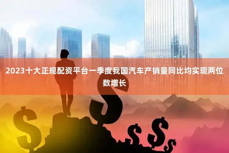 2023十大正规配资平台一季度我国汽车产销量同比均实现两位数增长