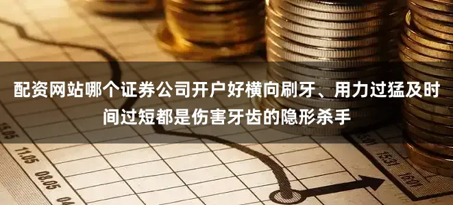 配资网站哪个证券公司开户好横向刷牙、用力过猛及时间过短都是伤害牙齿的隐形杀手