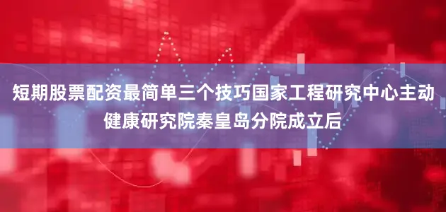 短期股票配资最简单三个技巧国家工程研究中心主动健康研究院秦皇岛分院成立后