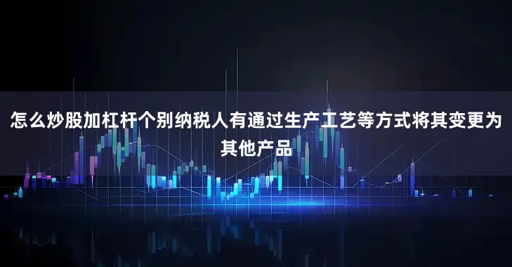 怎么炒股加杠杆个别纳税人有通过生产工艺等方式将其变更为其他产品