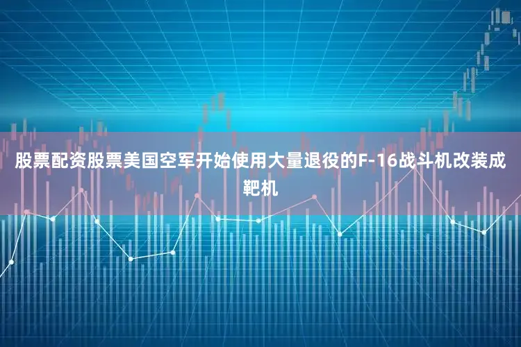 股票配资股票美国空军开始使用大量退役的F-16战斗机改装成靶机