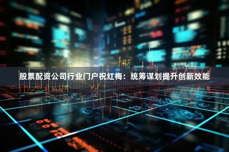 股票配资公司行业门户祝红梅：统筹谋划提升创新效能
