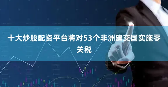 十大炒股配资平台将对53个非洲建交国实施零关税