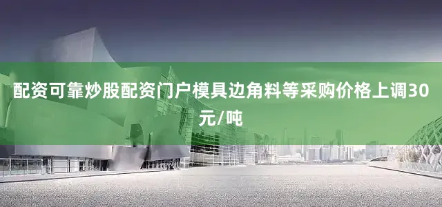 配资可靠炒股配资门户模具边角料等采购价格上调30元/吨