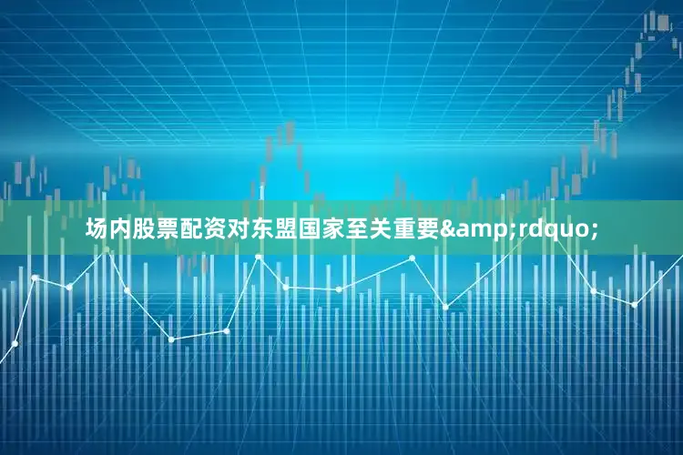 场内股票配资对东盟国家至关重要&rdquo;