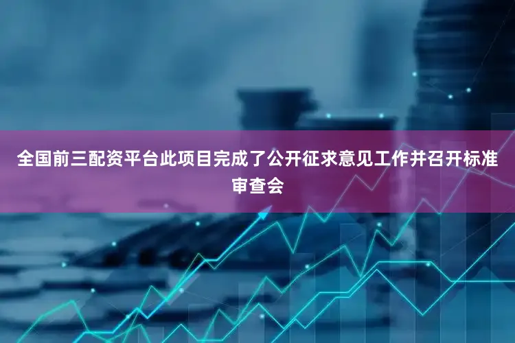 全国前三配资平台此项目完成了公开征求意见工作并召开标准审查会