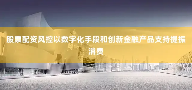 股票配资风控以数字化手段和创新金融产品支持提振消费