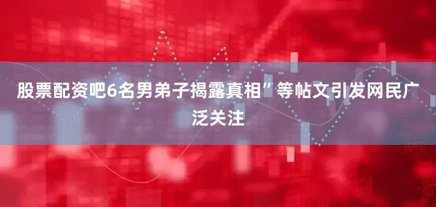 股票配资吧6名男弟子揭露真相”等帖文引发网民广泛关注