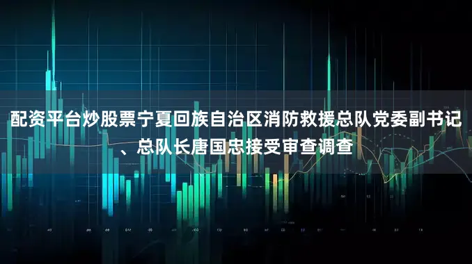 配资平台炒股票宁夏回族自治区消防救援总队党委副书记、总队长唐国忠接受审查调查