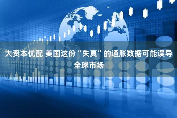 大资本优配 美国这份“失真”的通胀数据可能误导全球市场