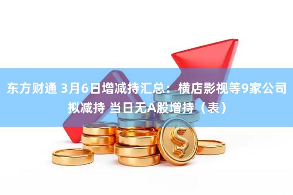 东方财通 3月6日增减持汇总：横店影视等9家公司拟减持 当日无A股增持（表）