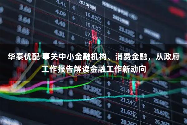 华泰优配 事关中小金融机构、消费金融，从政府工作报告解读金融工作新动向