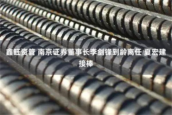 鑫旺资管 南京证券董事长李剑锋到龄离任 夏宏建接棒