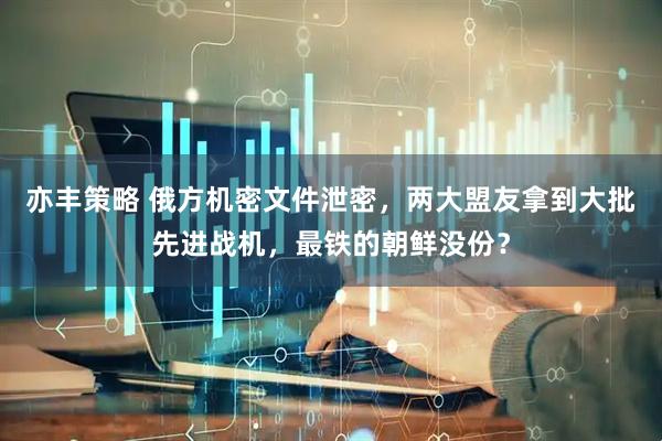 亦丰策略 俄方机密文件泄密，两大盟友拿到大批先进战机，最铁的朝鲜没份？