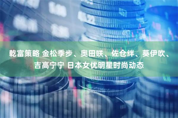 乾富策略 金松季步、奥田咲、佐仓绊、葵伊吹、吉高宁宁 日本女优明星时尚动态