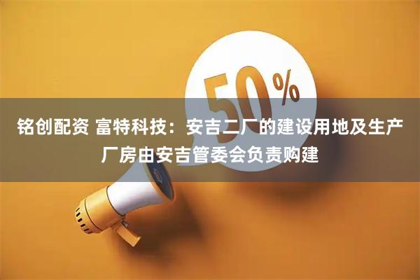 铭创配资 富特科技：安吉二厂的建设用地及生产厂房由安吉管委会负责购建