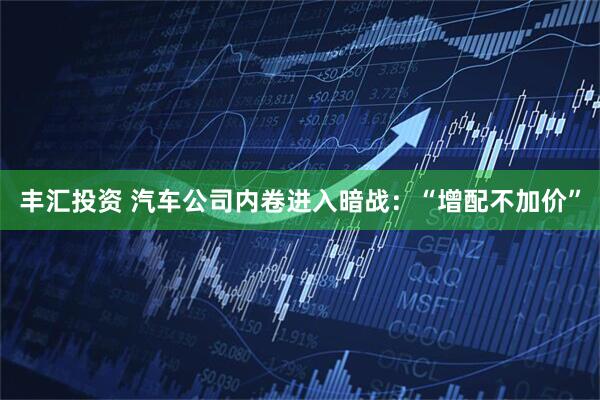 丰汇投资 汽车公司内卷进入暗战：“增配不加价”