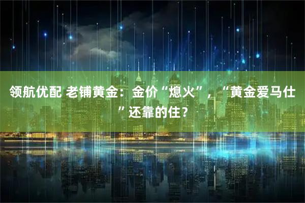 领航优配 老铺黄金：金价“熄火”，“黄金爱马仕”还靠的住？