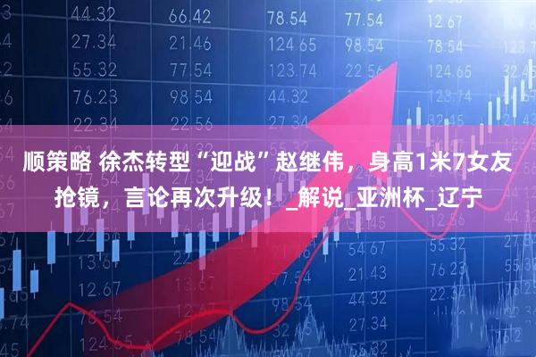 顺策略 徐杰转型“迎战”赵继伟，身高1米7女友抢镜，言论再次升级！_解说_亚洲杯_辽宁