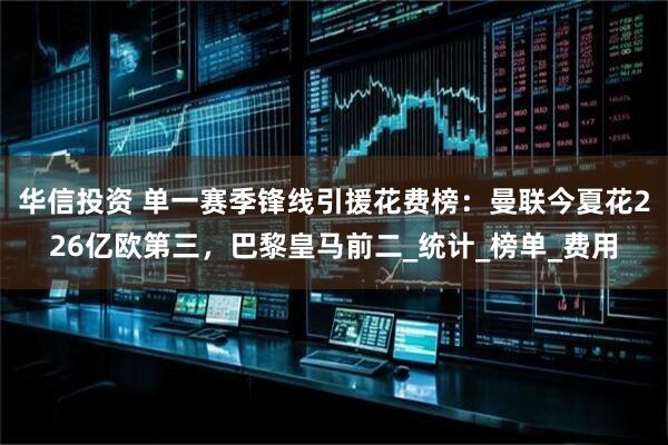 华信投资 单一赛季锋线引援花费榜：曼联今夏花226亿欧第三，巴黎皇马前二_统计_榜单_费用