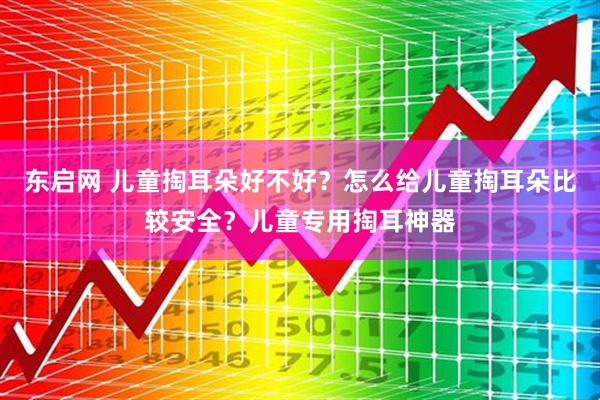 东启网 儿童掏耳朵好不好？怎么给儿童掏耳朵比较安全？儿童专用掏耳神器