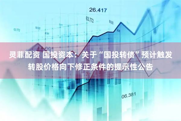 灵菲配资 国投资本：关于“国投转债”预计触发转股价格向下修正条件的提示性公告