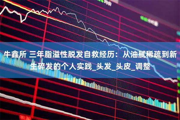 牛鑫所 三年脂溢性脱发自救经历：从油腻稀疏到新生碎发的个人实践_头发_头皮_调整