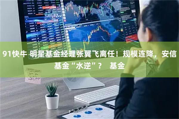 91快牛 明星基金经理张翼飞离任！规模连降，安信基金“水逆”？  基金