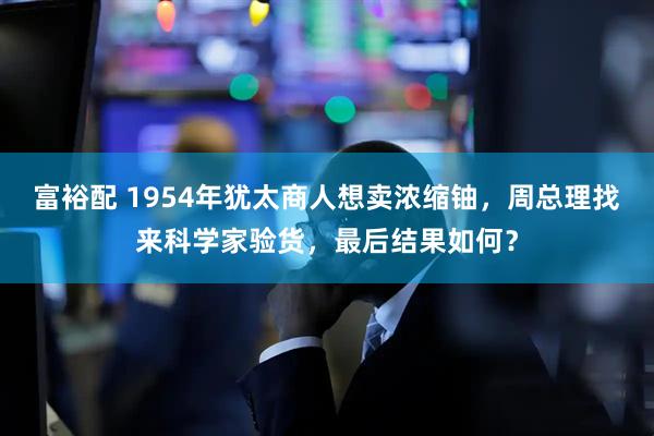 富裕配 1954年犹太商人想卖浓缩铀，周总理找来科学家验货，最后结果如何？