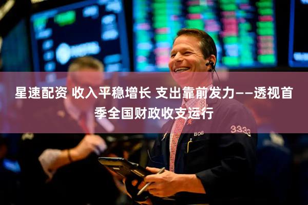 星速配资 收入平稳增长 支出靠前发力——透视首季全国财政收支运行