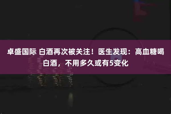 卓盛国际 白酒再次被关注！医生发现：高血糖喝白酒，不用多久或有5变化