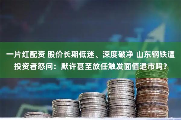 一片红配资 股价长期低迷、深度破净 山东钢铁遭投资者怒问：默许甚至放任触发面值退市吗？