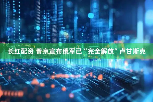 长红配资 普京宣布俄军已“完全解放”卢甘斯克