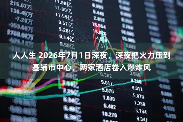 人人生 2026年7月1日深夜，深夜把火力压到基辅市中心，两家酒店卷入爆炸风