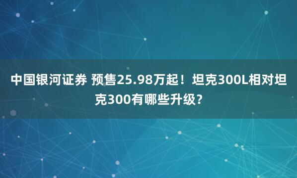 中国银河证券 预售25.98万起！坦克300L相对坦克300有哪些升级？