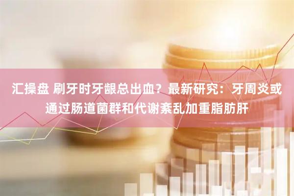 汇操盘 刷牙时牙龈总出血？最新研究：牙周炎或通过肠道菌群和代谢紊乱加重脂肪肝