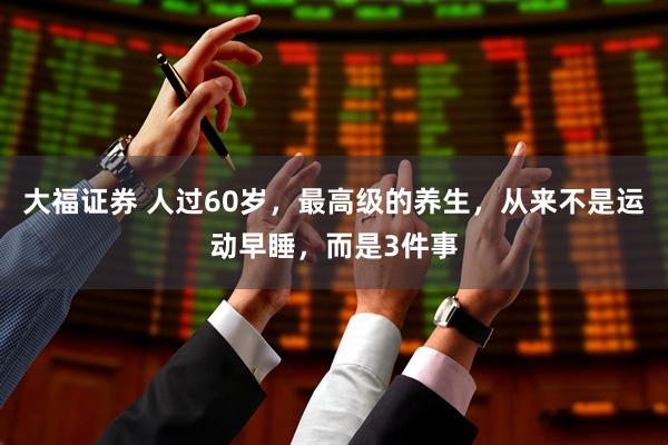 大福证券 人过60岁，最高级的养生，从来不是运动早睡，而是3件事