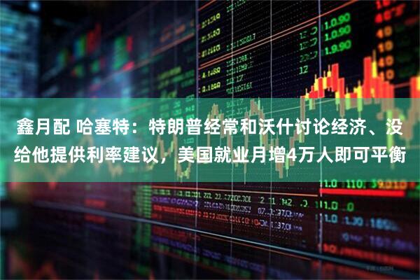 鑫月配 哈塞特：特朗普经常和沃什讨论经济、没给他提供利率建议，美国就业月增4万人即可平衡