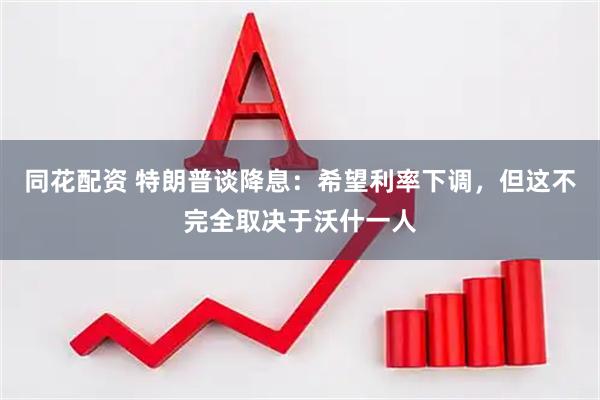 同花配资 特朗普谈降息：希望利率下调，但这不完全取决于沃什一人