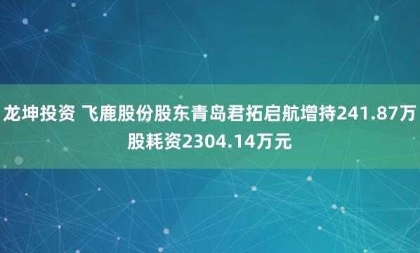 龙坤投资 飞鹿股份股东青岛君拓启航增持241.87万股耗资2304.14万元